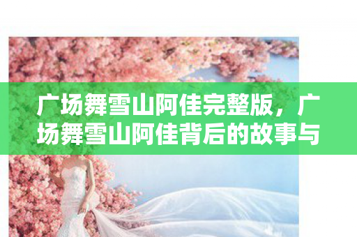 广场舞雪山阿佳完整版,广场舞雪山阿佳背后的故事与文化 广场舞雪山阿佳完整版,广场舞雪山阿佳背后的故事与文化