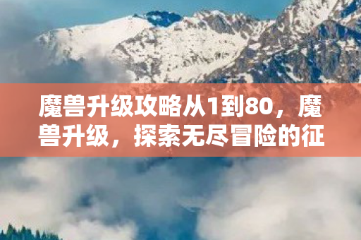 魔兽升级攻略从1到80,魔兽升级,探索无尽冒险的征途 魔兽升级攻略从1到80,魔兽升级,探索无尽冒险的征途