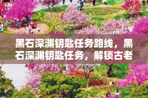 黑石深渊钥匙任务路线，黑石深渊钥匙任务，解锁古老宝藏的传奇之旅