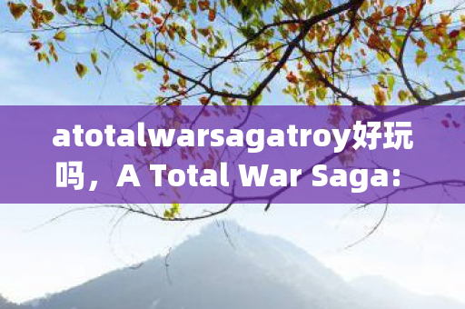 atotalwarsagatroy好玩吗，A Total War Saga: TROY - 点燃历史战火的史诗巨作