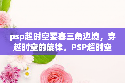 psp超时空要塞三角边境，穿越时空的旋律，PSP超时空要塞的梦幻之旅