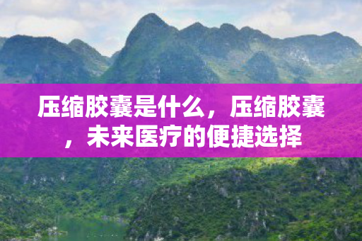 压缩胶囊是什么，压缩胶囊，未来医疗的便捷选择