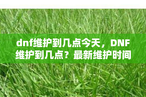 dnf维护到几点今天，DNF维护到几点？最新维护时间详解
