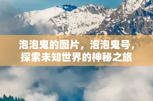 泡泡鬼的图片,泡泡鬼号,探索未知世界的神秘之旅 泡泡鬼的图片,泡泡鬼号,探索未知世界的神秘之旅