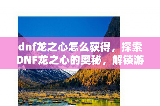 dnf龙之心怎么获得，探索DNF龙之心的奥秘，解锁游戏深层故事与玩法