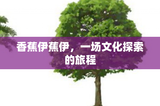 香蕉伊蕉伊,一场文化探索的旅程 香蕉伊蕉伊,一场文化探索的旅程