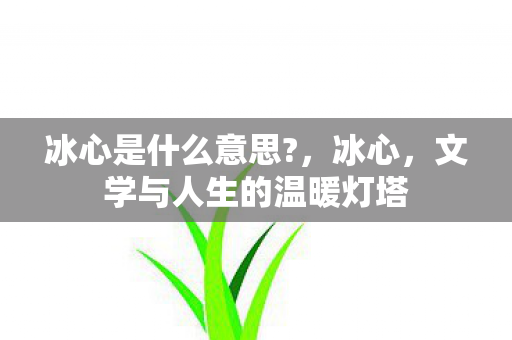 冰心是什么意思?,冰心,文学与人生的温暖灯塔 冰心是什么意思?,冰心,文学与人生的温暖灯塔