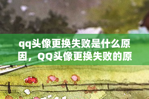 qq头像更换失败是什么原因，QQ头像更换失败的原因及解决方法