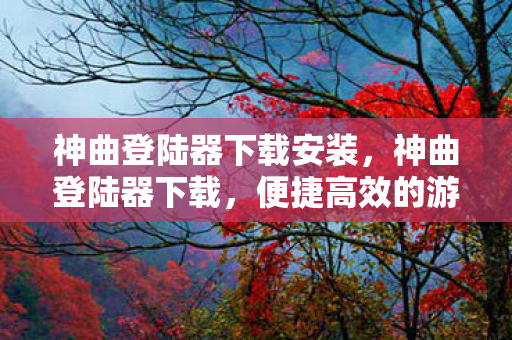 神曲登陆器下载安装，神曲登陆器下载，便捷高效的游戏启动新选择