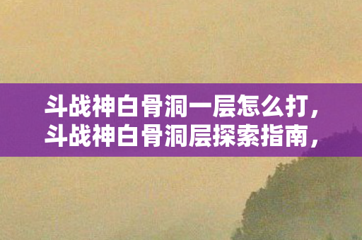 斗战神白骨洞一层怎么打，斗战神白骨洞层探索指南，揭秘神秘副本的入口与攻略