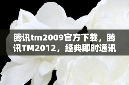 腾讯tm2009官方下载,腾讯TM2012,经典即时通讯工具的回忆与体验 腾讯tm2009官方下载,腾讯TM2012,经典即时通讯工具的回忆与体验