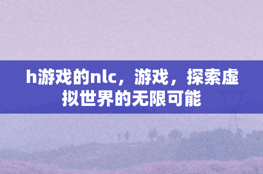 h游戏的nlc，游戏，探索虚拟世界的无限可能