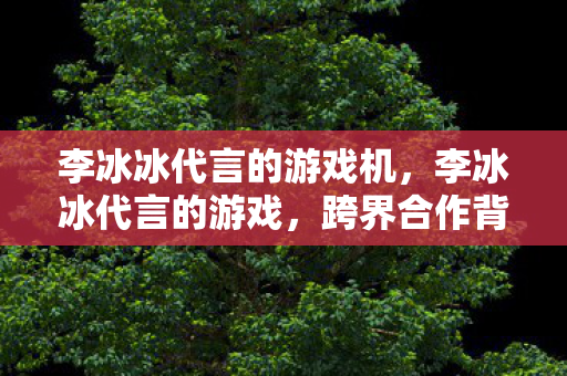 李冰冰代言的游戏机，李冰冰代言的游戏，跨界合作背后的故事
