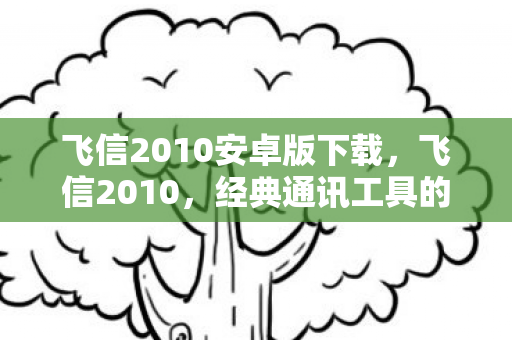 飞信2010安卓版下载，飞信2010，经典通讯工具的辉煌与落幕