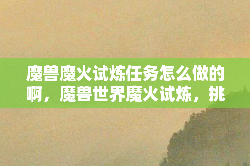 魔兽魔火试炼任务怎么做的啊，魔兽世界魔火试炼，挑战与冒险的终极考验