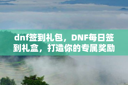 dnf签到礼包，DNF每日签到礼盒，打造你的专属奖励