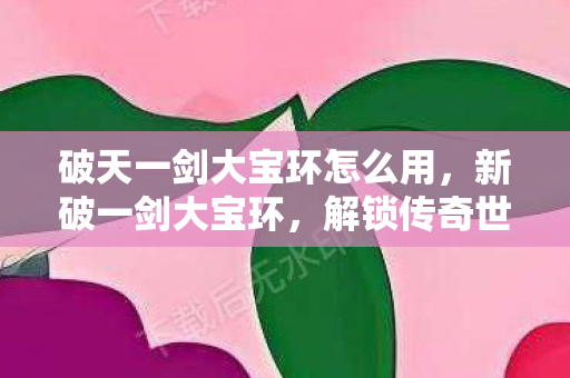 破天一剑大宝环怎么用，新破一剑大宝环，解锁传奇世界的钥匙