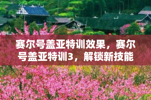 赛尔号盖亚特训效果,赛尔号盖亚特训3,解锁新技能,挑战更高难度! 赛尔号盖亚特训效果,赛尔号盖亚特训3,解锁新技能,挑战更高难度!