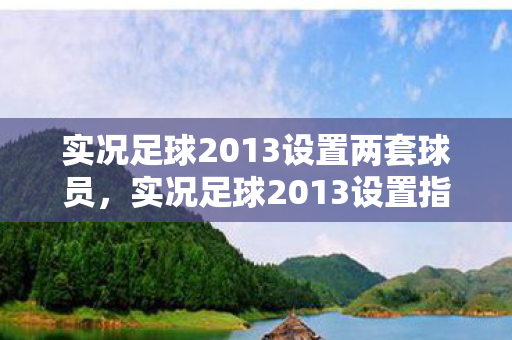 实况足球2013设置两套球员,实况足球2013设置指南,提升游戏体验的必备调整 实况足球2013设置两套球员,实况足球2013设置指南,提升游戏体验的必备调整