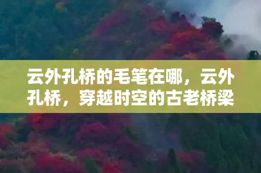 云外孔桥的毛笔在哪,云外孔桥,穿越时空的古老桥梁 云外孔桥的毛笔在哪,云外孔桥,穿越时空的古老桥梁