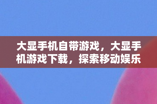 大显手机自带游戏，大显手机游戏下载，探索移动娱乐的新世界