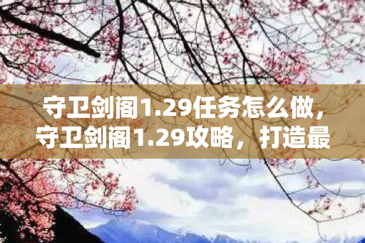 守卫剑阁1.29任务怎么做,守卫剑阁1.29攻略,打造最强防御,守护你的领地 守卫剑阁1.29任务怎么做,守卫剑阁1.29攻略,打造最强防御,守护你的领地