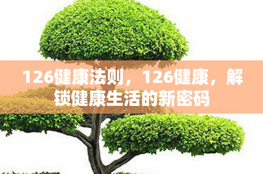 126健康法则,126健康,解锁健康生活的新密码 126健康法则,126健康,解锁健康生活的新密码