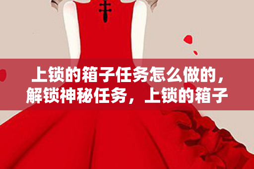 上锁的箱子任务怎么做的,解锁神秘任务,上锁的箱子全面攻略 上锁的箱子任务怎么做的,解锁神秘任务,上锁的箱子全面攻略