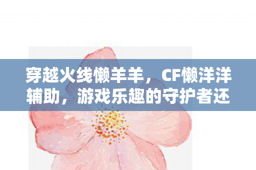 穿越火线懒羊羊,CF懒洋洋辅助,游戏乐趣的守护者还是违规行为的催化剂? 穿越火线懒羊羊,CF懒洋洋辅助,游戏乐趣的守护者还是违规行为的催化剂?