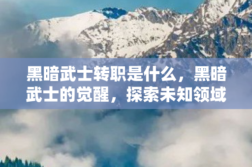 黑暗武士转职是什么,黑暗武士的觉醒,探索未知领域的转职之旅 黑暗武士转职是什么,黑暗武士的觉醒,探索未知领域的转职之旅