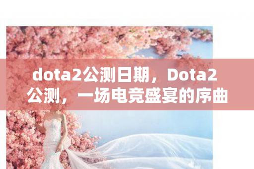 dota2公测日期,Dota2 公测,一场电竞盛宴的序曲 dota2公测日期,Dota2 公测,一场电竞盛宴的序曲
