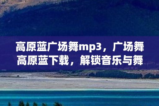 高原蓝广场舞mp3，广场舞高原蓝下载，解锁音乐与舞蹈的无限可能