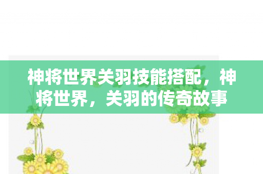 神将世界关羽技能搭配,神将世界,关羽的传奇故事 神将世界关羽技能搭配,神将世界,关羽的传奇故事