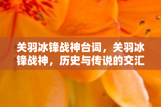 关羽冰锋战神台词,关羽冰锋战神,历史与传说的交汇 关羽冰锋战神台词,关羽冰锋战神,历史与传说的交汇