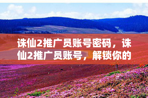 诛仙2推广员账号密码,诛仙2推广员账号,解锁你的仙侠之旅 诛仙2推广员账号密码,诛仙2推广员账号,解锁你的仙侠之旅