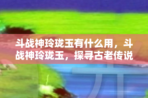 斗战神玲珑玉有什么用，斗战神玲珑玉，探寻古老传说中的神秘瑰宝