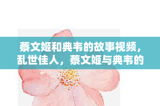 蔡文姬和典韦的故事视频,乱世佳人,蔡文姬与典韦的传奇故事 蔡文姬和典韦的故事视频,乱世佳人,蔡文姬与典韦的传奇故事