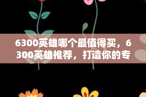 6300英雄哪个最值得买,6300英雄推荐,打造你的专属英雄阵容 6300英雄哪个最值得买,6300英雄推荐,打造你的专属英雄阵容