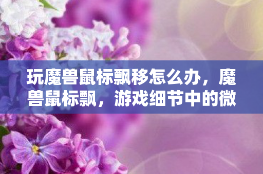 玩魔兽鼠标飘移怎么办,魔兽鼠标飘,游戏细节中的微妙体验 玩魔兽鼠标飘移怎么办,魔兽鼠标飘,游戏细节中的微妙体验