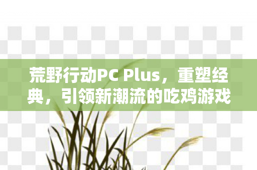 荒野行动PC Plus，重塑经典，引领新潮流的吃鸡游戏