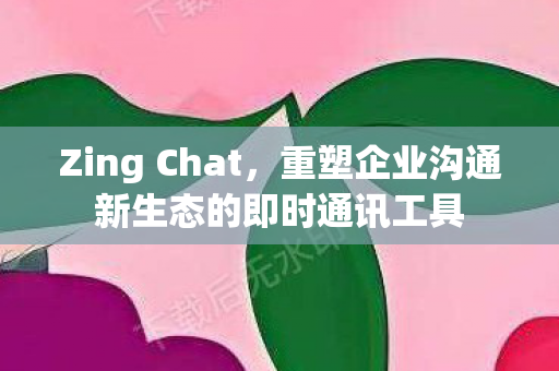 Zing Chat,重塑企业沟通新生态的即时通讯工具 Zing Chat,重塑企业沟通新生态的即时通讯工具
