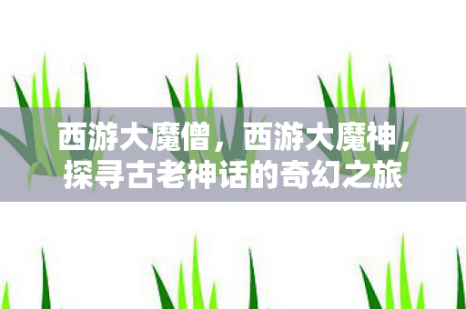 西游大魔僧,西游大魔神,探寻古老神话的奇幻之旅 西游大魔僧,西游大魔神,探寻古老神话的奇幻之旅