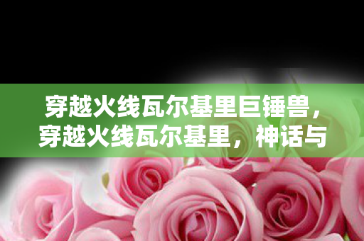 穿越火线瓦尔基里巨锤兽，穿越火线瓦尔基里，神话与现实的交织