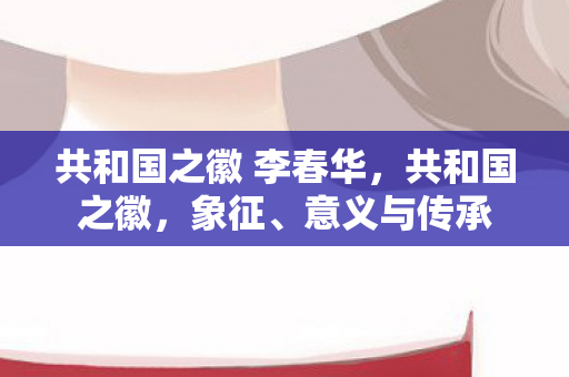 共和国之徽 李春华，共和国之徽，象征、意义与传承