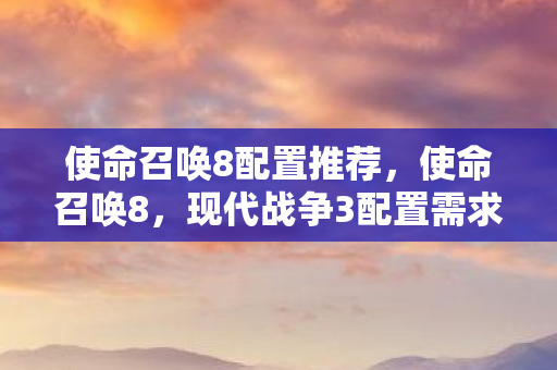 使命召唤8配置推荐,使命召唤8,现代战争3配置需求详解 使命召唤8配置推荐,使命召唤8,现代战争3配置需求详解