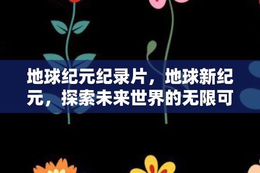 地球纪元纪录片，地球新纪元，探索未来世界的无限可能