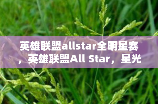英雄联盟allstar全明星赛,英雄联盟All Star,星光熠熠的电竞盛宴 英雄联盟allstar全明星赛,英雄联盟All Star,星光熠熠的电竞盛宴