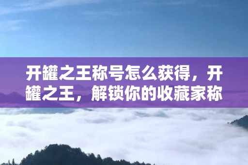 开罐之王称号怎么获得，开罐之王，解锁你的收藏家称号