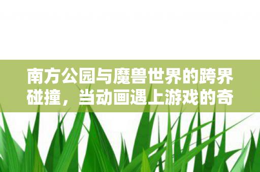 南方公园与魔兽世界的跨界碰撞，当动画遇上游戏的奇妙融合