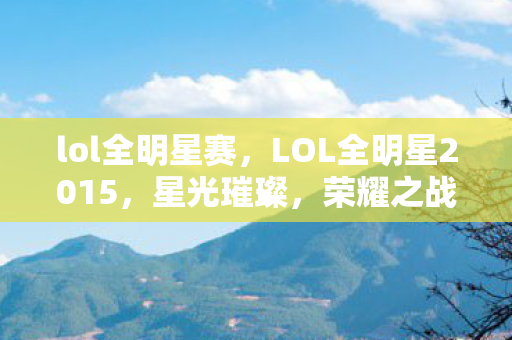 lol全明星赛，LOL全明星2015，星光璀璨，荣耀之战